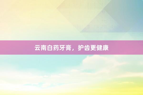 云南白药牙膏，护齿更健康